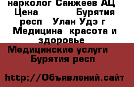 нарколог Санжеев АЦ › Цена ­ 4 500 - Бурятия респ., Улан-Удэ г. Медицина, красота и здоровье » Медицинские услуги   . Бурятия респ.